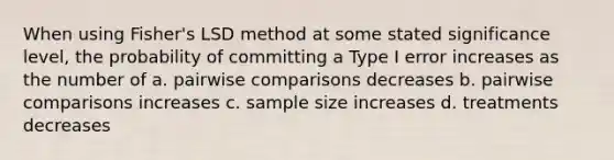 When using Fisher's LSD method at some stated significance level, the probability of committing a Type I error increases as the number of a. pairwise comparisons decreases b. pairwise comparisons increases c. sample size increases d. treatments decreases