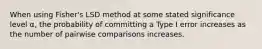 When using Fisher's LSD method at some stated significance level α, the probability of committing a Type I error increases as the number of pairwise comparisons increases.