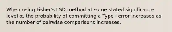 When using Fisher's LSD method at some stated significance level α, the probability of committing a Type I error increases as the number of pairwise comparisons increases.