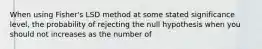 When using Fisher's LSD method at some stated significance level, the probability of rejecting the null hypothesis when you should not increases as the number of