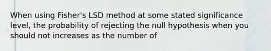 When using Fisher's LSD method at some stated significance level, the probability of rejecting the null hypothesis when you should not increases as the number of