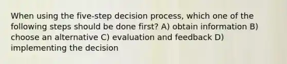 When using the five-step decision process, which one of the following steps should be done first? A) obtain information B) choose an alternative C) evaluation and feedback D) implementing the decision