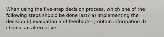 When using the five-step decision process, which one of the following steps should be done last? a) implementing the decision b) evaluation and feedback c) obtain information d) choose an alternative