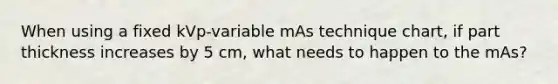 When using a fixed kVp-variable mAs technique chart, if part thickness increases by 5 cm, what needs to happen to the mAs?
