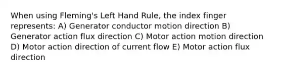 When using Fleming's Left Hand Rule, the index finger represents: A) Generator conductor motion direction B) Generator action flux direction C) Motor action motion direction D) Motor action direction of current flow E) Motor action flux direction