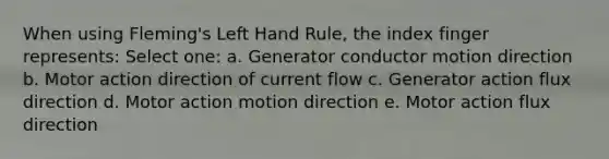 When using Fleming's Left Hand Rule, the index finger represents: Select one: a. Generator conductor motion direction b. Motor action direction of current flow c. Generator action flux direction d. Motor action motion direction e. Motor action flux direction