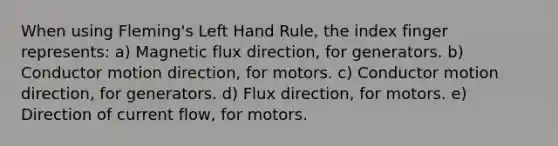 When using Fleming's Left Hand Rule, the index finger represents: a) Magnetic flux direction, for generators. b) Conductor motion direction, for motors. c) Conductor motion direction, for generators. d) Flux direction, for motors. e) Direction of current flow, for motors.