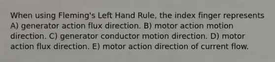 When using Fleming's Left Hand Rule, the index finger represents A) generator action flux direction. B) motor action motion direction. C) generator conductor motion direction. D) motor action flux direction. E) motor action direction of current flow.