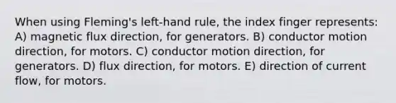 When using Fleming's left-hand rule, the index finger represents: A) magnetic flux direction, for generators. B) conductor motion direction, for motors. C) conductor motion direction, for generators. D) flux direction, for motors. E) direction of current flow, for motors.