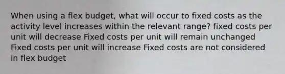 When using a flex budget, what will occur to fixed costs as the activity level increases within the relevant range? fixed costs per unit will decrease Fixed costs per unit will remain unchanged Fixed costs per unit will increase Fixed costs are not considered in flex budget