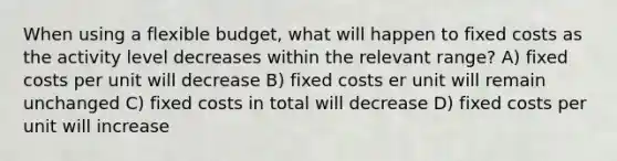 When using a flexible budget, what will happen to fixed costs as the activity level decreases within the relevant range? A) fixed costs per unit will decrease B) fixed costs er unit will remain unchanged C) fixed costs in total will decrease D) fixed costs per unit will increase