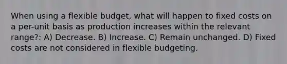 When using a flexible budget, what will happen to fixed costs on a per-unit basis as production increases within the relevant range?: A) Decrease. B) Increase. C) Remain unchanged. D) Fixed costs are not considered in flexible budgeting.