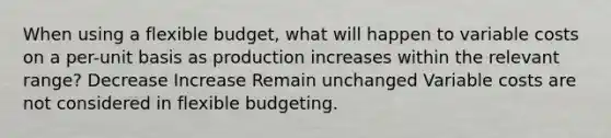 When using a flexible budget, what will happen to variable costs on a per-unit basis as production increases within the relevant range? Decrease Increase Remain unchanged Variable costs are not considered in flexible budgeting.