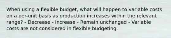 When using a flexible budget, what will happen to variable costs on a per-unit basis as production increases within the relevant range? - Decrease - Increase - Remain unchanged - Variable costs are not considered in flexible budgeting.