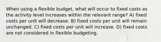 When using a flexible budget, what will occur to fixed costs as the activity level increases within the relevant range? A) fixed costs per unit will decrease. B) fixed costs per unit will remain unchanged. C) fixed costs per unit will increase. D) fixed costs are not considered in flexible budgeting.