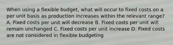 When using a flexible budget, what will occur to fixed costs on a per unit basis as production increases within the relevant range? A. Fixed costs per unit will decrease B. Fixed costs per unit will remain unchanged C. Fixed costs per unit increase D. Fixed costs are not considered in flexible budgeting