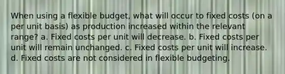 When using a flexible budget, what will occur to fixed costs (on a per unit basis) as production increased within the relevant range? a. Fixed costs per unit will decrease. b. Fixed costs per unit will remain unchanged. c. Fixed costs per unit will increase. d. Fixed costs are not considered in flexible budgeting.