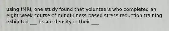 using fMRI, one study found that volunteers who completed an eight-week course of mindfulness-based stress reduction training exhibited ___ tissue density in their ___