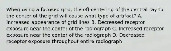 When using a focused grid, the off-centering of the central ray to the center of the grid will cause what type of artifact? A. Increased appearance of grid lines B. Decreased receptor exposure near the center of the radiograph C. Increased receptor exposure near the center of the radiograph D. Decreased receptor exposure throughout entire radiograph