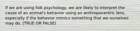 If we are using folk psychology, we are likely to interpret the cause of an animal's behavior using an anthropocentric lens, especially if the behavior mimics something that we ourselves may do. (TRUE OR FALSE)