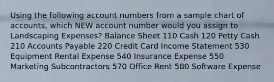 Using the following account numbers from a sample chart of accounts, which NEW account number would you assign to Landscaping Expenses? Balance Sheet 110 Cash 120 Petty Cash 210 Accounts Payable 220 Credit Card Income Statement 530 Equipment Rental Expense 540 Insurance Expense 550 Marketing Subcontractors 570 Office Rent 580 Software Expense