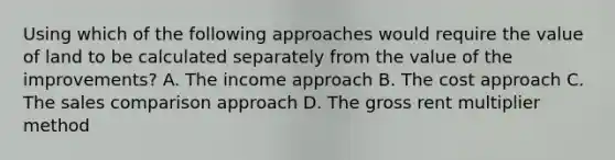 Using which of the following approaches would require the value of land to be calculated separately from the value of the improvements? A. The income approach B. The cost approach C. The sales comparison approach D. The gross rent multiplier method