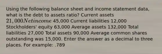 Using the following balance sheet and income statement data, what is the debt to assets ratio? Current assets 21,000 Net income 45,000 Current liabilities 12,000 Stockholders' equity 63,000 Average assets 132,000 Total liabilities 27,000 Total assets 90,000 Average common shares outstanding was 15,000. Enter the answer as a decimal to three places. For example: .789