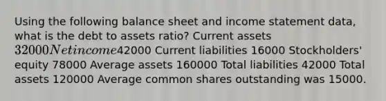 Using the following balance sheet and <a href='https://www.questionai.com/knowledge/kCPMsnOwdm-income-statement' class='anchor-knowledge'>income statement</a> data, what is the debt to assets ratio? Current assets 32000 Net income42000 Current liabilities 16000 Stockholders' equity 78000 Average assets 160000 Total liabilities 42000 Total assets 120000 Average common shares outstanding was 15000.