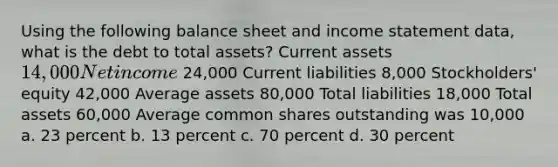 Using the following balance sheet and income statement data, what is the debt to total assets? Current assets 14,000 Net income 24,000 Current liabilities 8,000 Stockholders' equity 42,000 Average assets 80,000 Total liabilities 18,000 Total assets 60,000 Average common shares outstanding was 10,000 a. 23 percent b. 13 percent c. 70 percent d. 30 percent