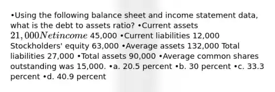 •Using the following balance sheet and <a href='https://www.questionai.com/knowledge/kCPMsnOwdm-income-statement' class='anchor-knowledge'>income statement</a> data, what is the debt to assets ratio? •Current assets 21,000 Net income 45,000 •Current liabilities 12,000 Stockholders' equity 63,000 •Average assets 132,000 Total liabilities 27,000 •Total assets 90,000 •Average common shares outstanding was 15,000. •a. 20.5 percent •b. 30 percent •c. 33.3 percent •d. 40.9 percent