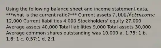 Using the following balance sheet and <a href='https://www.questionai.com/knowledge/kCPMsnOwdm-income-statement' class='anchor-knowledge'>income statement</a> data, ***what is the current ratio?*** Current assets 7,000 Net income12,000 Current liabilities 4,000 Stockholders' equity 27,000 Average assets 40,000 Total liabilities 9,000 Total assets 30,000 Average common shares outstanding was 10,000 a. 1.75: 1 b. 1.6: 1 c. 0.57:1 d. 2:1