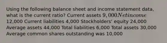 Using the following balance sheet and income statement data, what is the current ratio? Current assets 9,000 Net income 12,000 Current liabilities 4,000 Stockholders' equity 24,000 Average assets 44,000 Total liabilities 6,000 Total assets 30,000 Average common shares outstanding was 10,000