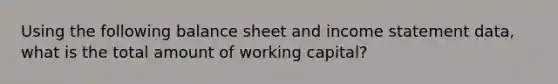 Using the following balance sheet and <a href='https://www.questionai.com/knowledge/kCPMsnOwdm-income-statement' class='anchor-knowledge'>income statement</a> data, what is the total amount of working capital?