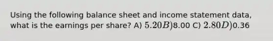 Using the following balance sheet and <a href='https://www.questionai.com/knowledge/kCPMsnOwdm-income-statement' class='anchor-knowledge'>income statement</a> data, what is the earnings per share? A) 5.20 B)8.00 C) 2.80 D)0.36