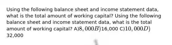 Using the following balance sheet and income statement data, what is the total amount of working capital? Using the following balance sheet and income statement data, what is the total amount of working capital? A)8,000 B)16,000 C)10,000 D)32,000