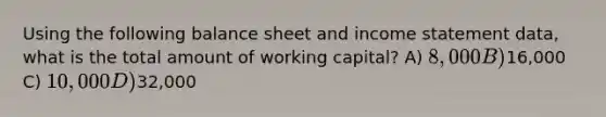 Using the following balance sheet and income statement data, what is the total amount of working capital? A) 8,000 B)16,000 C) 10,000 D)32,000