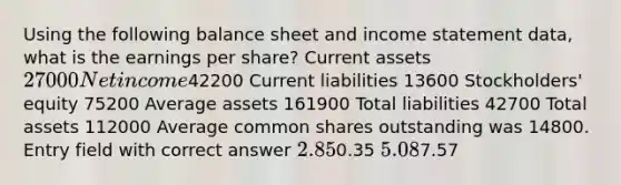 Using the following balance sheet and <a href='https://www.questionai.com/knowledge/kCPMsnOwdm-income-statement' class='anchor-knowledge'>income statement</a> data, what is the earnings per share? Current assets 27000 Net income42200 Current liabilities 13600 Stockholders' equity 75200 Average assets 161900 Total liabilities 42700 Total assets 112000 Average common shares outstanding was 14800. Entry field with correct answer 2.850.35 5.087.57