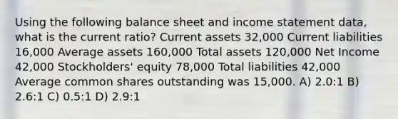 Using the following balance sheet and income statement data, what is the current ratio? Current assets 32,000 Current liabilities 16,000 Average assets 160,000 Total assets 120,000 Net Income 42,000 Stockholders' equity 78,000 Total liabilities 42,000 Average common shares outstanding was 15,000. A) 2.0:1 B) 2.6:1 C) 0.5:1 D) 2.9:1