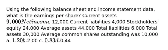 Using the following balance sheet and income statement data, what is the earnings per share? Current assets 9,000 Net income 12,000 Current liabilities 4,000 Stockholders' equity 24,000 Average assets 44,000 Total liabilities 6,000 Total assets 30,000 Average common shares outstanding was 10,000 a. 1.20 b.2.00 c. 0.83 d.0.44