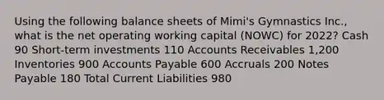 Using the following balance sheets of Mimi's Gymnastics Inc., what is the net operating working capital (NOWC) for 2022? Cash 90 Short-term investments 110 Accounts Receivables 1,200 Inventories 900 Accounts Payable 600 Accruals 200 Notes Payable 180 Total Current Liabilities 980