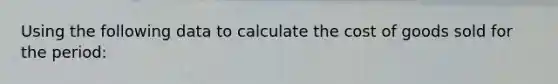 Using the following data to calculate the cost of goods sold for the period: