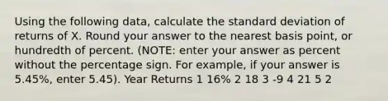 Using the following data, calculate the standard deviation of returns of X. Round your answer to the nearest basis point, or hundredth of percent. (NOTE: enter your answer as percent without the percentage sign. For example, if your answer is 5.45%, enter 5.45). Year Returns 1 16% 2 18 3 -9 4 21 5 2