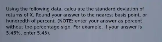 Using the following data, calculate the <a href='https://www.questionai.com/knowledge/kqGUr1Cldy-standard-deviation' class='anchor-knowledge'>standard deviation</a> of returns of X. Round your answer to the nearest basis point, or hundredth of percent. (NOTE: enter your answer as percent without the percentage sign. For example, if your answer is 5.45%, enter 5.45).