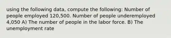 using the following data, compute the following: Number of people employed 120,500. Number of people underemployed 4,050 A) The number of people in the labor force. B) The unemployment rate