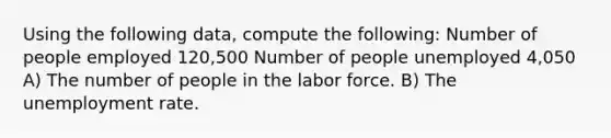 Using the following data, compute the following: Number of people employed 120,500 Number of people unemployed 4,050 A) The number of people in the labor force. B) The unemployment rate.