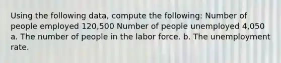 Using the following data, compute the following: Number of people employed 120,500 Number of people unemployed 4,050 a. The number of people in the labor force. b. The unemployment rate.