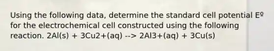 Using the following data, determine the standard cell potential Eº for the electrochemical cell constructed using the following reaction. 2Al(s) + 3Cu2+(aq) --> 2Al3+(aq) + 3Cu(s)