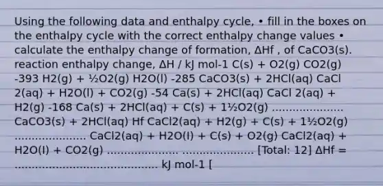 Using the following data and enthalpy cycle, • fill in the boxes on the enthalpy cycle with the correct enthalpy change values • calculate the enthalpy change of formation, ΔHf , of CaCO3(s). reaction enthalpy change, ΔH / kJ mol-1 C(s) + O2(g) CO2(g) -393 H2(g) + ½O2(g) H2O(l) -285 CaCO3(s) + 2HCl(aq) CaCl 2(aq) + H2O(l) + CO2(g) -54 Ca(s) + 2HCl(aq) CaCl 2(aq) + H2(g) -168 Ca(s) + 2HCl(aq) + C(s) + 1½O2(g) ..................... CaCO3(s) + 2HCl(aq) Hf CaCl2(aq) + H2(g) + C(s) + 1½O2(g) ..................... CaCl2(aq) + H2O(I) + C(s) + O2(g) CaCl2(aq) + H2O(I) + CO2(g) ..................... ..................... [Total: 12] ΔHf = .......................................... kJ mol-1 [