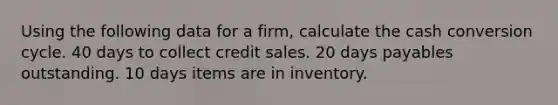 Using the following data for a firm, calculate the cash conversion cycle. 40 days to collect credit sales. 20 days payables outstanding. 10 days items are in inventory.