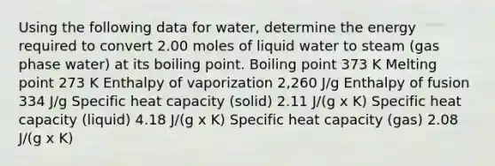 Using the following data for water, determine the energy required to convert 2.00 moles of liquid water to steam (gas phase water) at its boiling point. Boiling point 373 K Melting point 273 K Enthalpy of vaporization 2,260 J/g Enthalpy of fusion 334 J/g Specific heat capacity (solid) 2.11 J/(g x K) Specific heat capacity (liquid) 4.18 J/(g x K) Specific heat capacity (gas) 2.08 J/(g x K)